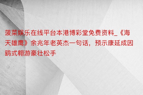 菠菜娱乐在线平台本港博彩堂免费资料_《海天雄鹰》余兆年老英杰一句话，预示康延成因鹞式翱游豪壮松手