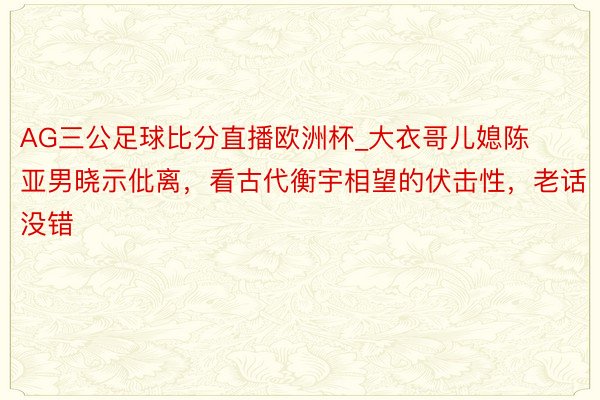 AG三公足球比分直播欧洲杯_大衣哥儿媳陈亚男晓示仳离，看古代衡宇相望的伏击性，老话没错