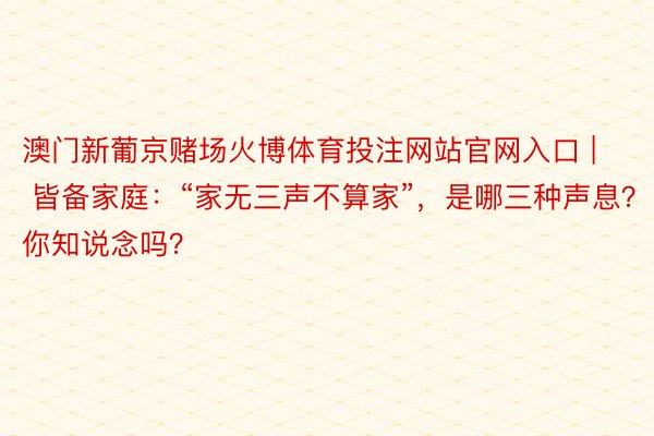 澳门新葡京赌场火博体育投注网站官网入口 | 皆备家庭：“家无三声不算家”，是哪三种声息？你知说念吗？