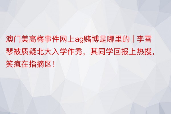 澳门美高梅事件网上ag赌博是哪里的 | 李雪琴被质疑北大入学作秀，其同学回报上热搜，笑疯在指摘区！