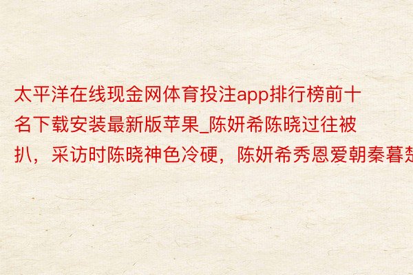 太平洋在线现金网体育投注app排行榜前十名下载安装最新版苹果_陈妍希陈晓过往被扒，采访时陈晓神色冷硬，陈妍希秀恩爱朝秦暮楚