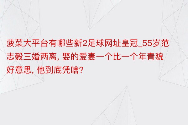 菠菜大平台有哪些新2足球网址皇冠_55岁范志毅三婚两离, 娶的爱妻一个比一个年青貌好意思, 他到底凭啥?