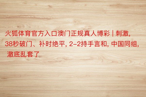 火狐体育官方入口澳门正规真人博彩 | 刺激, 38秒破门、补时绝平, 2-2持手言和, 中国同组, 澈底乱套了