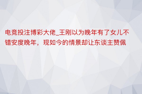 电竞投注博彩大佬_王刚以为晚年有了女儿不错安度晚年，现如今的情景却让东谈主赞佩