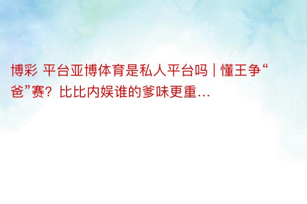 博彩 平台亚博体育是私人平台吗 | 懂王争“爸”赛？比比内娱谁的爹味更重…