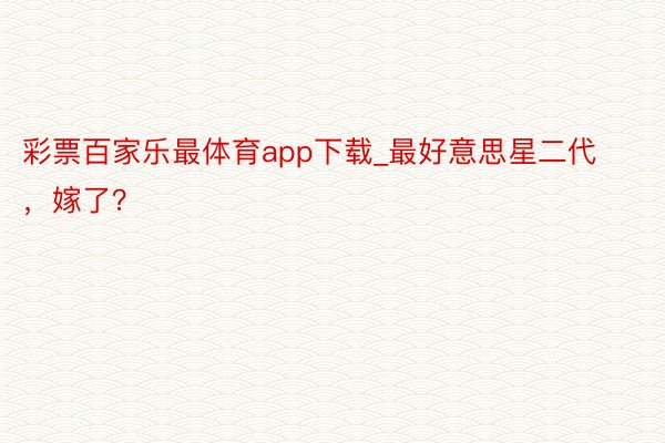 彩票百家乐最体育app下载_最好意思星二代，嫁了？