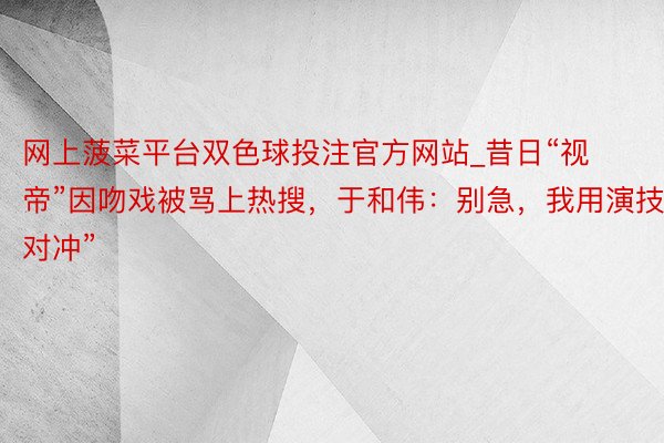 网上菠菜平台双色球投注官方网站_昔日“视帝”因吻戏被骂上热搜，于和伟：别急，我用演技“对冲”