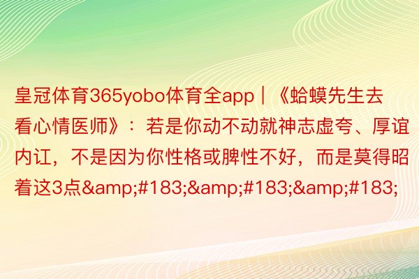 皇冠体育365yobo体育全app | 《蛤蟆先生去看心情医师》：若是你动不动就神志虚夸、厚谊内讧，不是因为你性格或脾性不好，而是莫得昭着这3点&#183;&#183;&#183;