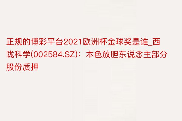 正规的博彩平台2021欧洲杯金球奖是谁_西陇科学(002584.SZ)：本色放胆东说念主部分股份质押