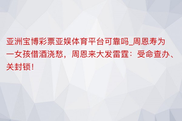 亚洲宝博彩票亚娱体育平台可靠吗_周恩寿为一女孩借酒浇愁，周恩来大发雷霆：受命查办、关封锁！