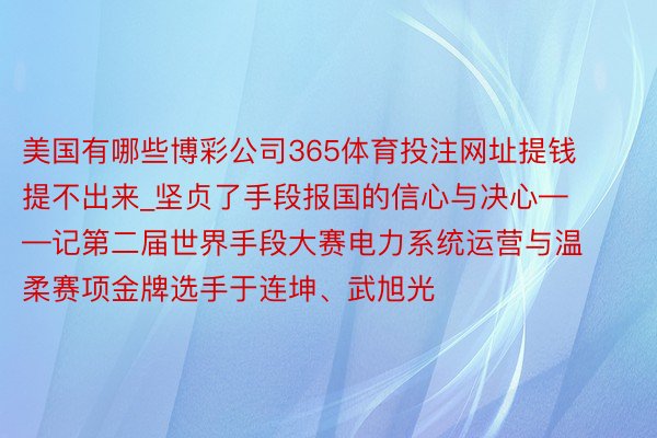 美国有哪些博彩公司365体育投注网址提钱提不出来_坚贞了手段报国的信心与决心——记第二届世界手段大赛电力系统运营与温柔赛项金牌选手于连坤、武旭光