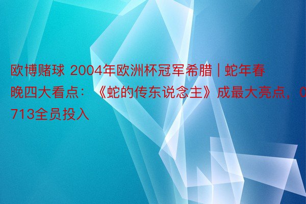 欧博赌球 2004年欧洲杯冠军希腊 | 蛇年春晚四大看点：《蛇的传东说念主》成最大亮点，0713全员投入