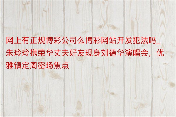 网上有正规博彩公司么博彩网站开发犯法吗_朱玲玲携荣华丈夫好友现身刘德华演唱会，优雅镇定周密场焦点