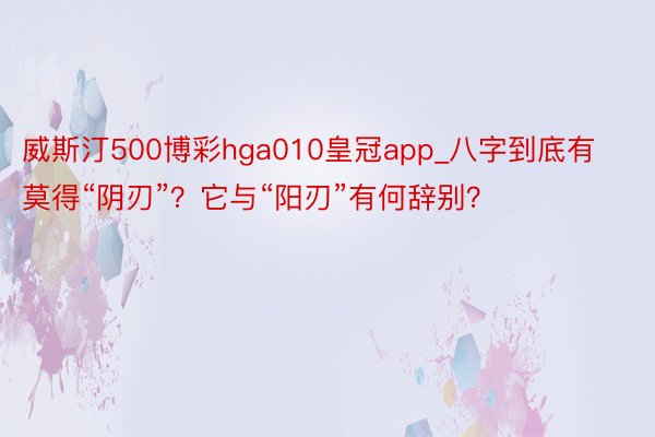 威斯汀500博彩hga010皇冠app_八字到底有莫得“阴刃”？它与“阳刃”有何辞别？