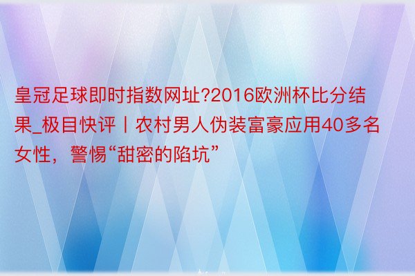 皇冠足球即时指数网址?2016欧洲杯比分结果_极目快评丨农村男人伪装富豪应用40多名女性，警惕“甜密的陷坑”