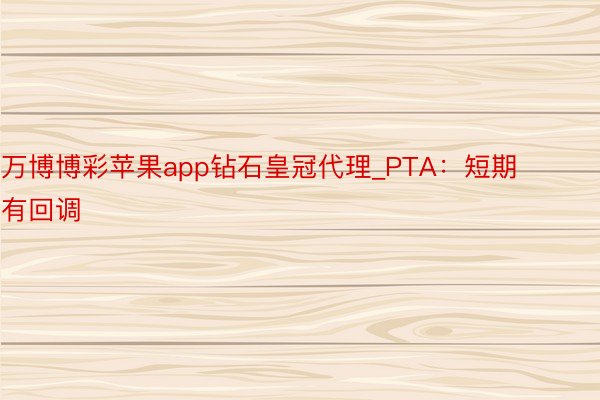 万博博彩苹果app钻石皇冠代理_PTA：短期有回调